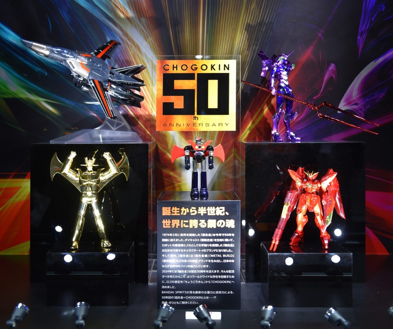 METAL ROBOT魂 ＜SIDE MS＞ ウイングガンダムゼロ 超合金50周年限定品（仮称）　参考出品
超合金魂 GX-105 マジンガーZ 革進 -KAKUMEI SHINKA- 超合金50周年限定品（仮称）　参考出品
DX超合金 VF-1バルキリー 超合金50周年限定品 （仮称）　参考出品
METAL BUILD エヴァンゲリオン 超合金50周年限定品（仮称）　参考出品